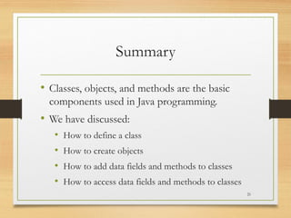 Summary
• Classes, objects, and methods are the basic
components used in Java programming.
• We have discussed:
• How to define a class
• How to create objects
• How to add data fields and methods to classes
• How to access data fields and methods to classes
21
 