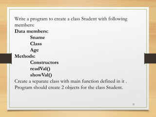 22
Write a program to create a class Student with following
members:
Data members:
Sname
Class
Age
Methods:
Constructors
readVal()
showVal()
Create a separate class with main function defined in it .
Program should create 2 objects for the class Student.
 
