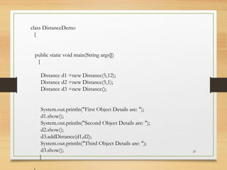 25
class DistanceDemo
{
public static void main(String args[])
{
Distance d1 =new Distance(5,12);
Distance d2 =new Distance(5,1);
Distance d3 =new Distance();
System.out.println("First Object Details are: ");
d1.show();
System.out.println("Second Object Details are: ");
d2.show();
d3.addDistance(d1,d2);
System.out.println("Third Object Details are: ");
d3.show();
}
 