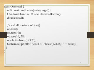 27
class Overload {
public static void main(String args[]) {
OverloadDemo ob = new OverloadDemo();
double result;
// call all versions of test()
ob.test();
ob.test(10);
ob.test(10, 20);
result = ob.test(123.25);
System.out.println("Result of ob.test(123.25): " + result);
}
}
 