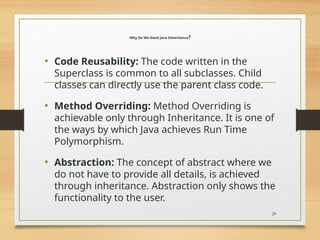 Why Do We Need Java Inheritance?
• Code Reusability: The code written in the
Superclass is common to all subclasses. Child
classes can directly use the parent class code.
• Method Overriding: Method Overriding is
achievable only through Inheritance. It is one of
the ways by which Java achieves Run Time
Polymorphism.
• Abstraction: The concept of abstract where we
do not have to provide all details, is achieved
through inheritance. Abstraction only shows the
functionality to the user.
29
 