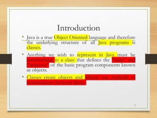 Introduction
• Java is a true Object Oriented language and therefore
the underlying structure of all Java programs is
classes.
• Anything we wish to represent in Java must be
encapsulated in a class that defines the “state” and
“behavior” of the basic program components known
as objects.
• Classes create objects and objects use methods to
communicate between them.
3
 