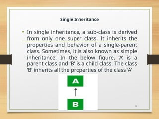 Single Inheritance
• In single inheritance, a sub-class is derived
from only one super class. It inherits the
properties and behavior of a single-parent
class. Sometimes, it is also known as simple
inheritance. In the below figure, ‘A’ is a
parent class and ‘B’ is a child class. The class
‘B’ inherits all the properties of the class ‘A’
31
 