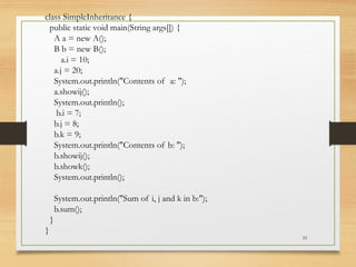 33
class SimpleInheritance {
public static void main(String args[]) {
A a = new A();
B b = new B();
a.i = 10;
a.j = 20;
System.out.println("Contents of a: ");
a.showij();
System.out.println();
b.i = 7;
b.j = 8;
b.k = 9;
System.out.println("Contents of b: ");
b.showij();
b.showk();
System.out.println();
System.out.println("Sum of i, j and k in b:");
b.sum();
}
}
 