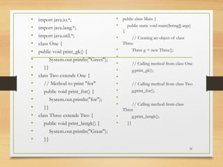 • import java.io.*;
• import java.lang.*;
• import java.util.*;
• class One {
• public void print_gk() {
• System.out.println("Greet");
• }}
• class Two extends One {
• // Method to print "for"
• public void print_for() {
• System.out.println("for");
• }}
• class Three extends Two {
• public void print_lastgk() {
• System.out.println("Great");
• }}
• public class Main {
• public static void main(String[] args)
{
• // Creating an object of class
Three
• Three g = new Three();
•
• // Calling method from class One
• g.print_gk();
•
• // Calling method from class Two
• g.print_for();
•
• // Calling method from class
Three
• g.print_lastgk();
• }}
35
 
