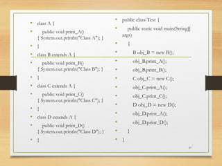 • class A {
• public void print_A()
{ System.out.println("Class A"); }
• }
• class B extends A {
• public void print_B()
{ System.out.println("Class B"); }
• }
• class C extends A {
• public void print_C()
{ System.out.println("Class C"); }
• }
• class D extends A {
• public void print_D()
{ System.out.println("Class D"); }
• }
• public class Test {
• public static void main(String[]
args)
• {
• B obj_B = new B();
• obj_B.print_A();
• obj_B.print_B();
• C obj_C = new C();
• obj_C.print_A();
• obj_C.print_C();
• D obj_D = new D();
• obj_D.print_A();
• obj_D.print_D();
• }
• }
37
 