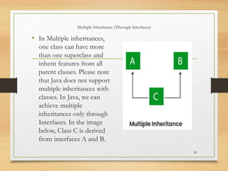 Multiple Inheritance (Through Interfaces)
• In Multiple inheritances,
one class can have more
than one superclass and
inherit features from all
parent classes. Please note
that Java does not support
multiple inheritances with
classes. In Java, we can
achieve multiple
inheritances only through
Interfaces. In the image
below, Class C is derived
from interfaces A and B.
38
 