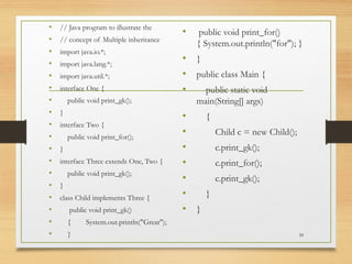 • // Java program to illustrate the
• // concept of Multiple inheritance
• import java.io.*;
• import java.lang.*;
• import java.util.*;
• interface One {
• public void print_gk();
• }
• interface Two {
• public void print_for();
• }
• interface Three extends One, Two {
• public void print_gk();
• }
• class Child implements Three {
• public void print_gk()
• { System.out.println("Great");
• }
• public void print_for()
{ System.out.println("for"); }
• }
• public class Main {
• public static void
main(String[] args)
• {
• Child c = new Child();
• c.print_gk();
• c.print_for();
• c.print_gk();
• }
• }
39
 