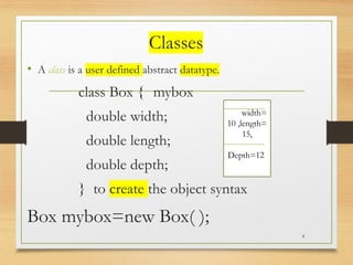 Classes
• A class is a user defined abstract datatype.
class Box { mybox
double width;
double length;
double depth;
} to create the object syntax
Box mybox=new Box( );
4
Widwidth=
10 ,length=
15,
Depth=12
 