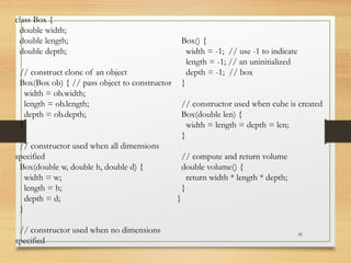 41
class Box {
double width;
double length;
double depth;
// construct clone of an object
Box(Box ob) { // pass object to constructor
width = ob.width;
length = ob.length;
depth = ob.depth;
}
// constructor used when all dimensions
specified
Box(double w, double h, double d) {
width = w;
length = h;
depth = d;
}
// constructor used when no dimensions
specified
Box() {
width = -1; // use -1 to indicate
length = -1; // an uninitialized
depth = -1; // box
}
// constructor used when cube is created
Box(double len) {
width = length = depth = len;
}
// compute and return volume
double volume() {
return width * length * depth;
}
}
 