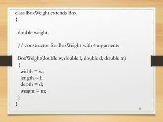 42
class BoxWeight extends Box
{
double weight;
// constructor for BoxWeight with 4 arguments
BoxWeight(double w, double l, double d, double m)
{
width = w;
length = l;
depth = d;
weight = m;
}
}
 
