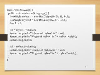 43
class DemoBoxWeight {
public static void main(String args[]) {
BoxWeight mybox1 = new BoxWeight(10, 20, 15, 34.3);
BoxWeight mybox2 = new BoxWeight(2, 3, 4, 0.076);
double vol;
vol = mybox1.volume();
System.out.println("Volume of mybox1 is " + vol);
System.out.println("Weight of mybox1 is " + mybox1.weight);
System.out.println();
vol = mybox2.volume();
System.out.println("Volume of mybox2 is " + vol);
System.out.println("Weight of mybox2 is " + mybox2.weight);
}
}
 