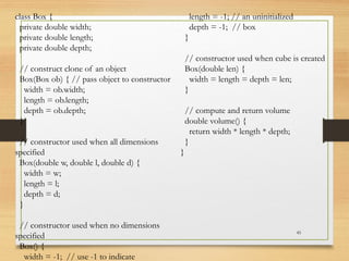 45
class Box {
private double width;
private double length;
private double depth;
// construct clone of an object
Box(Box ob) { // pass object to constructor
width = ob.width;
length = ob.length;
depth = ob.depth;
}
// constructor used when all dimensions
specified
Box(double w, double l, double d) {
width = w;
length = l;
depth = d;
}
// constructor used when no dimensions
specified
Box() {
width = -1; // use -1 to indicate
length = -1; // an uninitialized
depth = -1; // box
}
// constructor used when cube is created
Box(double len) {
width = length = depth = len;
}
// compute and return volume
double volume() {
return width * length * depth;
}
}
 