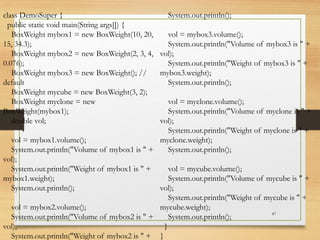 47
class DemoSuper {
public static void main(String args[]) {
BoxWeight mybox1 = new BoxWeight(10, 20,
15, 34.3);
BoxWeight mybox2 = new BoxWeight(2, 3, 4,
0.076);
BoxWeight mybox3 = new BoxWeight(); //
default
BoxWeight mycube = new BoxWeight(3, 2);
BoxWeight myclone = new
BoxWeight(mybox1);
double vol;
vol = mybox1.volume();
System.out.println("Volume of mybox1 is " +
vol);
System.out.println("Weight of mybox1 is " +
mybox1.weight);
System.out.println();
vol = mybox2.volume();
System.out.println("Volume of mybox2 is " +
vol);
System.out.println("Weight of mybox2 is " +
System.out.println();
vol = mybox3.volume();
System.out.println("Volume of mybox3 is " +
vol);
System.out.println("Weight of mybox3 is " +
mybox3.weight);
System.out.println();
vol = myclone.volume();
System.out.println("Volume of myclone is " +
vol);
System.out.println("Weight of myclone is " +
myclone.weight);
System.out.println();
vol = mycube.volume();
System.out.println("Volume of mycube is " +
vol);
System.out.println("Weight of mycube is " +
mycube.weight);
System.out.println();
}
}
 