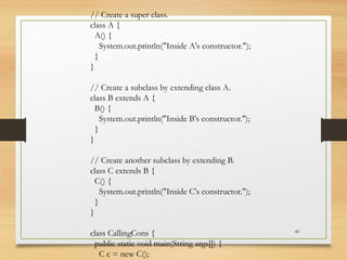 49
// Create a super class.
class A {
A() {
System.out.println("Inside A's constructor.");
}
}
// Create a subclass by extending class A.
class B extends A {
B() {
System.out.println("Inside B's constructor.");
}
}
// Create another subclass by extending B.
class C extends B {
C() {
System.out.println("Inside C's constructor.");
}
}
class CallingCons {
public static void main(String args[]) {
C c = new C();
 