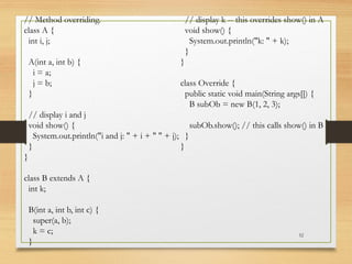 52
// Method overriding.
class A {
int i, j;
A(int a, int b) {
i = a;
j = b;
}
// display i and j
void show() {
System.out.println("i and j: " + i + " " + j);
}
}
class B extends A {
int k;
B(int a, int b, int c) {
super(a, b);
k = c;
}
// display k -- this overrides show() in A
void show() {
System.out.println("k: " + k);
}
}
class Override {
public static void main(String args[]) {
B subOb = new B(1, 2, 3);
subOb.show(); // this calls show() in B
}
}
 