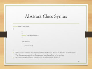 Abstract Class Syntax
abstract class ClassName
{
...
…
abstract Type MethodName1();
…
…
Type Method2()
{
// method body
}
}
• When a class contains one or more abstract methods, it should be declared as abstract class.
• The abstract methods of an abstract class must be defined in its subclass.
• We cannot declare abstract constructors or abstract static methods.
56
 
