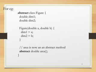 57
For eg:
abstract class Figure {
double dim1;
double dim2;
Figure(double a, double b) {
dim1 = a;
dim2 = b;
}
// area is now an an abstract method
abstract double area();
}
 