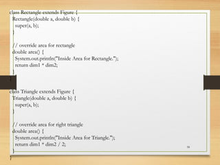 58
class Rectangle extends Figure {
Rectangle(double a, double b) {
super(a, b);
}
// override area for rectangle
double area() {
System.out.println("Inside Area for Rectangle.");
return dim1 * dim2;
}
}
class Triangle extends Figure {
Triangle(double a, double b) {
super(a, b);
}
// override area for right triangle
double area() {
System.out.println("Inside Area for Triangle.");
return dim1 * dim2 / 2;
}
}
 