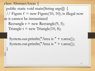 59
class AbstractAreas {
public static void main(String args[]) {
// Figure f = new Figure(10, 10); is illegal now
as it cannot be instantiated
Rectangle r = new Rectangle(9, 5);
Triangle t = new Triangle(10, 8);
System.out.println("Area is " + r.area());
System.out.println("Area is " + t.area());
}
}
 