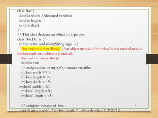 6
class Box {
double width; //declared variables
double length;
double depth;
}
// This class declares an object of type Box.
class BoxDemo {
public static void main(String args[ ]) {
Box mybox = new Box(); //an object mybox of the class box is created,new is
the keyword thru which it is created.
Box mybox1=new Box();
double vol;
// assign values to mybox's instance variables
mybox.width = 10;
mybox.length = 20;
mybox.depth = 15;
mybox1.width = 20;
mybox1.length =30;
mybox1.depth = 45;
// compute volume of box
vol = mybox.width * mybox.length * mybox.depth;//(10*20*15)
 
