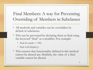 Final Members: A way for Preventing
Overriding of Members in Subclasses
• All methods and variables can be overridden by
default in subclasses.
• This can be prevented by declaring them as final using
the keyword “final” as a modifier. For example:
• final int marks = 100;
• final void display();
• This ensures that functionality defined in this method
cannot be altered any. Similarly, the value of a final
variable cannot be altered.
60
 