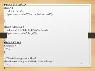 61
FINAL METHOD
class A {
final void meth() {
System.out.println("This is a final method.");
}
}
class B extends A {
void meth() { // ERROR! Can't override.
System.out.println("Illegal!");
}
}
FINAL CLASS
final class A {
// ...
}
// The following class is illegal.
class B extends A { // ERROR! Can't subclass A
// ...
}
 