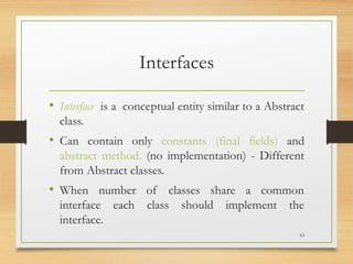Interfaces
• Interface is a conceptual entity similar to a Abstract
class.
• Can contain only constants (final fields) and
abstract method. (no implementation) - Different
from Abstract classes.
• When number of classes share a common
interface each class should implement the
interface.
63
 