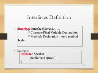 Interfaces Definition
• Syntax (appears like abstract class):
• Example:
66
interface InterfaceName {
// Constant/Final Variable Declaration
// Methods Declaration – only method
body
}
interface Speaker {
public void speak( );
}
 