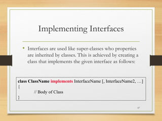 Implementing Interfaces
• Interfaces are used like super-classes who properties
are inherited by classes. This is achieved by creating a
class that implements the given interface as follows:
67
class ClassName implements InterfaceName [, InterfaceName2, …]
{
// Body of Class
}
 