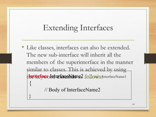 Extending Interfaces
• Like classes, interfaces can also be extended.
The new sub-interface will inherit all the
members of the superinterface in the manner
similar to classes. This is achieved by using
the keyword extends as follows:
69
interface InterfaceName2 extends InterfaceName1
{
// Body of InterfaceName2
}
 