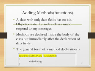 Adding Methods(functions)
• A class with only data fields has no life.
Objects created by such a class cannot
respond to any messages.
• Methods are declared inside the body of the
class but immediately after the declaration of
data fields.
• The general form of a method declaration is:
7
returntype MethodName (parameter-list)
{
Method-body;
}
 
