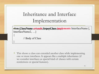 Inheritance and Interface
Implementation
• A general form of interface implementation:
• This shows a class can extended another class while implementing
one or more interfaces. It appears like a multiple inheritance (if
we consider interfaces as special kind of classes with certain
restrictions or special features).
70
class ClassName extends SuperClass implements InterfaceName [,
InterfaceName2, …]
{
// Body of Class
}
 