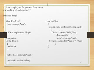 71
/* An example Java Program to demontrate
the working of an Interface*/
interface Shape
{
float PI=3.14f;
float computeArea();
}
class Circle implements Shape
{
float radius;
Circle (float r)
{
radius=r;
}
public float computeArea()
{
return PI*radius*radius;
}
}
class IntfTest
{
public static void main(String args[])
{
Circle c1=new Circle(7.0f);
float ar=0.0f;
ar=c1.computeArea();
System.out.println("Area is = "+ar);
}
}
 