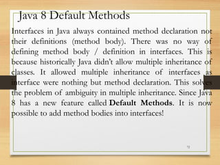 72
Java 8 Default Methods
Interfaces in Java always contained method declaration not
their definitions (method body). There was no way of
defining method body / definition in interfaces. This is
because historically Java didn’t allow multiple inheritance of
classes. It allowed multiple inheritance of interfaces as
interface were nothing but method declaration. This solves
the problem of ambiguity in multiple inheritance. Since Java
8 has a new feature called Default Methods. It is now
possible to add method bodies into interfaces!
 