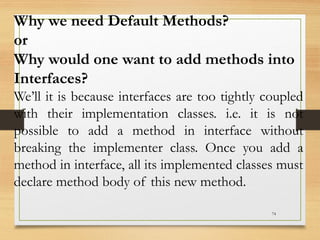 74
Why we need Default Methods?
or
Why would one want to add methods into
Interfaces?
We’ll it is because interfaces are too tightly coupled
with their implementation classes. i.e. it is not
possible to add a method in interface without
breaking the implementer class. Once you add a
method in interface, all its implemented classes must
declare method body of this new method.
 