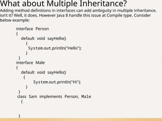 75
What about Multiple Inheritance?
Adding method definitions in interfaces can add ambiguity in multiple inheritance.
isn’t it? Well, it does. However Java 8 handle this issue at Compile type. Consider
below example:
interface Person
{
default void sayHello()
{
System.out.println("Hello");
}
}
interface Male
{
default void sayHello()
{
System.out.println("Hi");
}
}
class Sam implements Person, Male
{
}
 