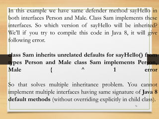 76
In this example we have same defender method sayHello in
both interfaces Person and Male. Class Sam implements these
interfaces. So which version of sayHello will be inherited?
We’ll if you try to compile this code in Java 8, it will give
following error.
class Sam inherits unrelated defaults for sayHello() from
types Person and Male class Sam implements Person,
Male { ^ 1 error
So that solves multiple inheritance problem. You cannot
implement multiple interfaces having same signature of Java 8
default methods (without overriding explicitly in child class).
 