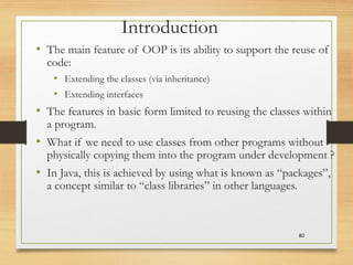 80
Introduction
• The main feature of OOP is its ability to support the reuse of
code:
• Extending the classes (via inheritance)
• Extending interfaces
• The features in basic form limited to reusing the classes within
a program.
• What if we need to use classes from other programs without
physically copying them into the program under development ?
• In Java, this is achieved by using what is known as “packages”,
a concept similar to “class libraries” in other languages.
 