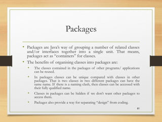 Packages
• Packages are Java’s way of grouping a number of related classes
and/or interfaces together into a single unit. That means,
packages act as “containers” for classes.
• The benefits of organising classes into packages are:
• The classes contained in the packages of other programs/ applications
can be reused.
• In packages classes can be unique compared with classes in other
packages. That is two classes in two different packages can have the
same name. If there is a naming clash, then classes can be accessed with
their fully qualified name.
• Classes in packages can be hidden if we don’t want other packages to
access them.
• Packages also provide a way for separating “design” from coding.
81
 