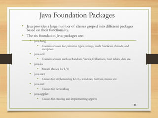 Java Foundation Packages
• Java provides a large number of classes groped into different packages
based on their functionality.
• The six foundation Java packages are:
• java.lang
• Contains classes for primitive types, strings, math functions, threads, and
exception
• java.util
• Contains classes such as Random, Vector,Collections, hash tables, date etc.
• java.io
• Stream classes for I/O
• java.awt
• Classes for implementing GUI – windows, buttons, menus etc.
• java.net
• Classes for networking
• java.applet
• Classes for creating and implementing applets
83
 
