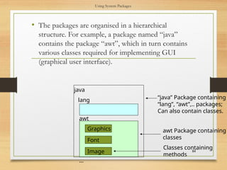 Using System Packages
• The packages are organised in a hierarchical
structure. For example, a package named “java”
contains the package “awt”, which in turn contains
various classes required for implementing GUI
(graphical user interface).
84
Graphics
Font
java
Image
…
awt
lang “java” Package containing
“lang”, “awt”,.. packages;
Can also contain classes.
awt Package containing
classes
Classes containing
methods
 