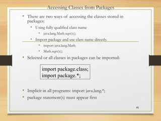 Accessing Classes from Packages
• There are two ways of accessing the classes stored in
packages:
• Using fully qualified class name
• java.lang.Math.sqrt(x);
• Import package and use class name directly.
• import java.lang.Math
• Math.sqrt(x);
• Selected or all classes in packages can be imported:
• Implicit in all programs: import java.lang.*;
• package statement(s) must appear first
85
import package.class;
import package.*;
 