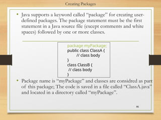 Creating Packages
• Java supports a keyword called “package” for creating user-
defined packages. The package statement must be the first
statement in a Java source file (except comments and white
spaces) followed by one or more classes.
• Package name is “myPackage” and classes are considred as part
of this package; The code is saved in a file called “ClassA.java”
and located in a directory called “myPackage”.
86
package myPackage;
public class ClassA {
// class body
}
class ClassB {
// class body
}
 