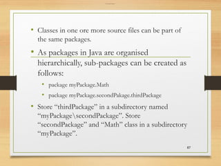 Creating Sub Packages
• Classes in one ore more source files can be part of
the same packages.
• As packages in Java are organised
hierarchically, sub-packages can be created as
follows:
• package myPackage.Math
• package myPackage.secondPakage.thirdPackage
• Store “thirdPackage” in a subdirectory named
“myPackagesecondPackage”. Store
“secondPackage” and “Math” class in a subdirectory
“myPackage”.
87
 