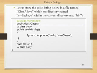 Using a Package
• Let us store the code listing below in a file named
“ClassA.java” within subdirectory named
“myPackage” within the current directory (say “bin”).
89
package myPackage;
public class ClassA {
// class body
public void display()
{
System.out.println("Hello, I am ClassA");
}
}
class ClassB {
// class body
}
 