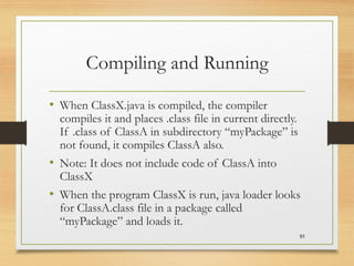 Compiling and Running
• When ClassX.java is compiled, the compiler
compiles it and places .class file in current directly.
If .class of ClassA in subdirectory “myPackage” is
not found, it compiles ClassA also.
• Note: It does not include code of ClassA into
ClassX
• When the program ClassX is run, java loader looks
for ClassA.class file in a package called
“myPackage” and loads it.
91
 
