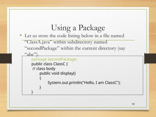 Using a Package
• Let us store the code listing below in a file named
“ClassA.java” within subdirectory named
“secondPackage” within the current directory (say
“abc”).
93
package secondPackage;
public class ClassC {
// class body
public void display()
{
System.out.println("Hello, I am ClassC");
}
}
 