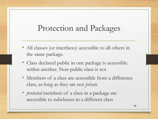 Protection and Packages
• All classes (or interfaces) accessible to all others in
the same package.
• Class declared public in one package is accessible
within another. Non-public class is not
• Members of a class are accessible from a difference
class, as long as they are not private
• protected members of a class in a package are
accessible to subclasses in a different class
96
 