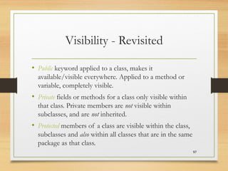 Visibility - Revisited
• Public keyword applied to a class, makes it
available/visible everywhere. Applied to a method or
variable, completely visible.
• Private fields or methods for a class only visible within
that class. Private members are not visible within
subclasses, and are not inherited.
• Protected members of a class are visible within the class,
subclasses and also within all classes that are in the same
package as that class.
97
 
